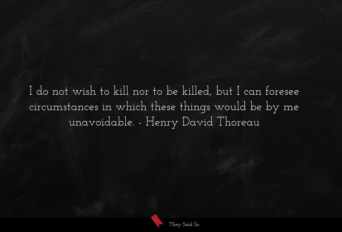 I do not wish to kill nor to be killed, but I can foresee circumstances in which these things would be by me unavoidable.