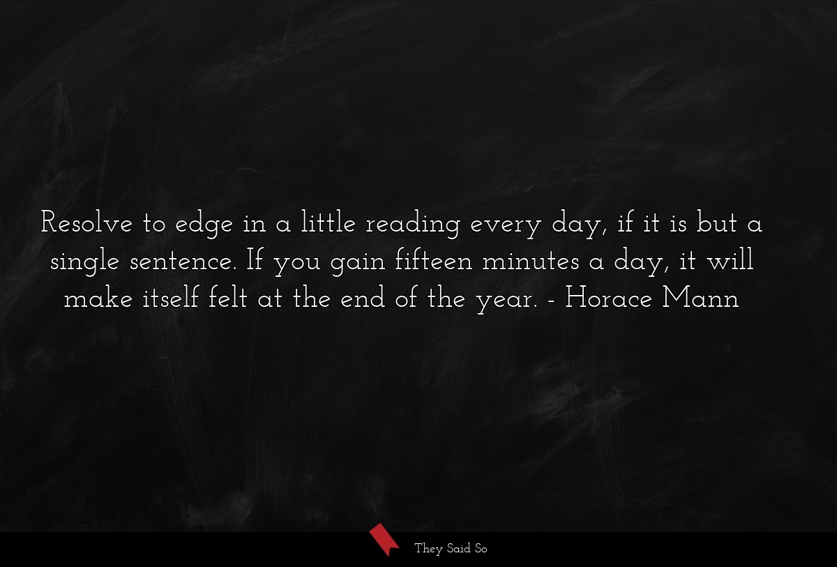 Resolve to edge in a little reading every day, if it is but a single sentence. If you gain fifteen minutes a day, it will make itself felt at the end of the year.