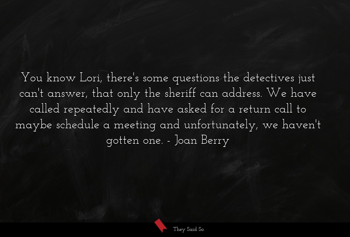 You know Lori, there's some questions the detectives just can't answer, that only the sheriff can address. We have called repeatedly and have asked for a return call to maybe schedule a meeting and unfortunately, we haven't gotten one.