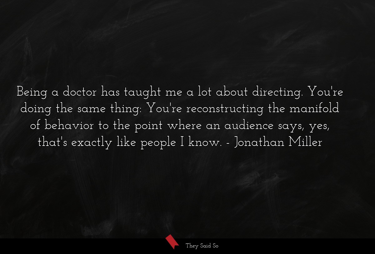 Being a doctor has taught me a lot about directing. You're doing the same thing: You're reconstructing the manifold of behavior to the point where an audience says, yes, that's exactly like people I know.