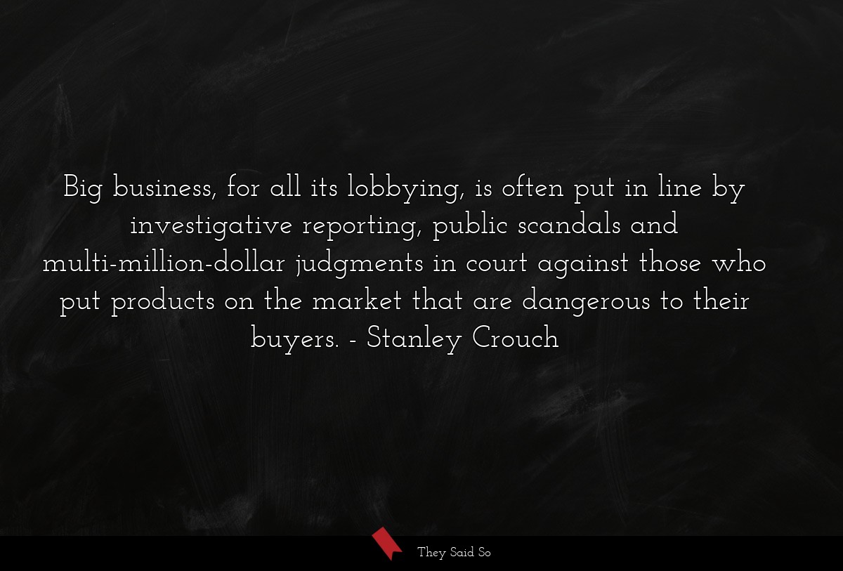 Big business, for all its lobbying, is often put in line by investigative reporting, public scandals and multi-million-dollar judgments in court against those who put products on the market that are dangerous to their buyers.