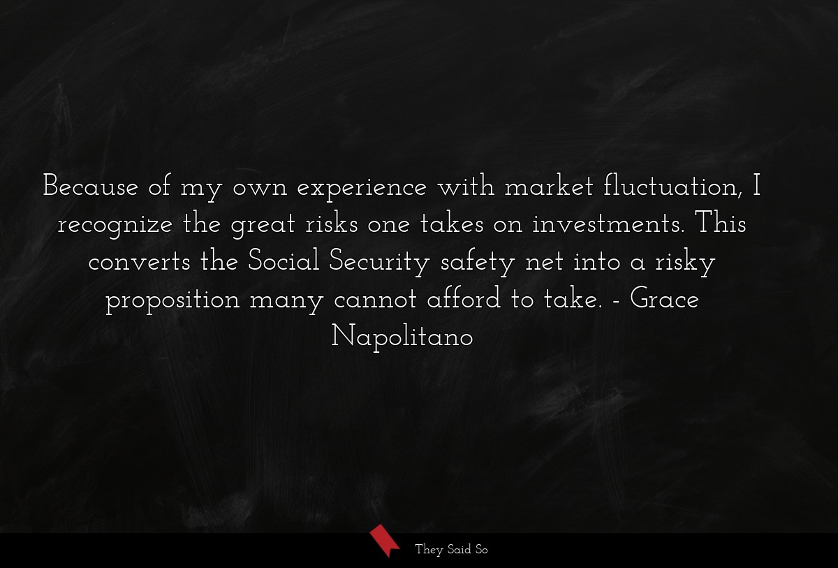 Because of my own experience with market fluctuation, I recognize the great risks one takes on investments. This converts the Social Security safety net into a risky proposition many cannot afford to take.