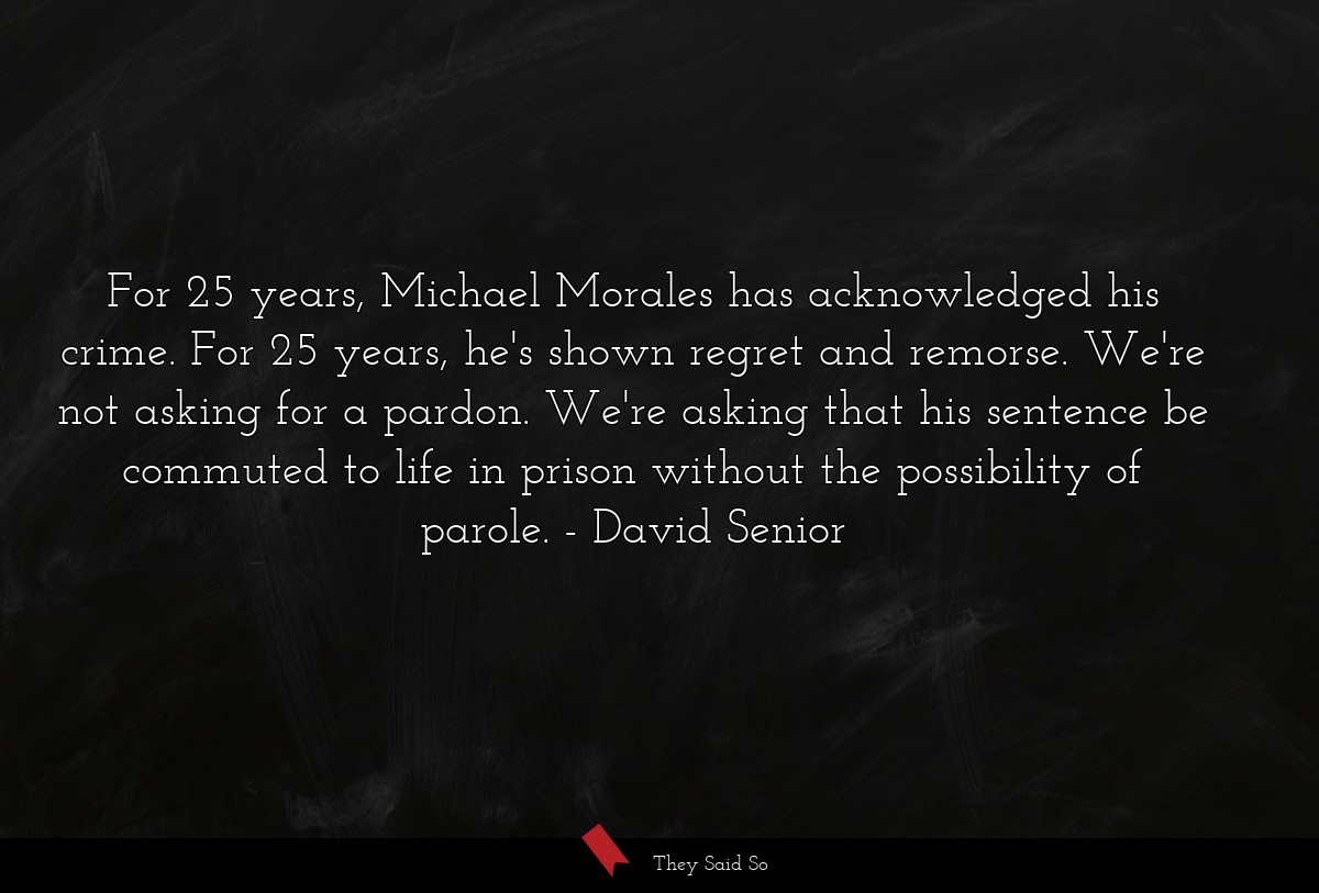 For 25 years, Michael Morales has acknowledged his crime. For 25 years, he's shown regret and remorse. We're not asking for a pardon. We're asking that his sentence be commuted to life in prison without the possibility of parole.