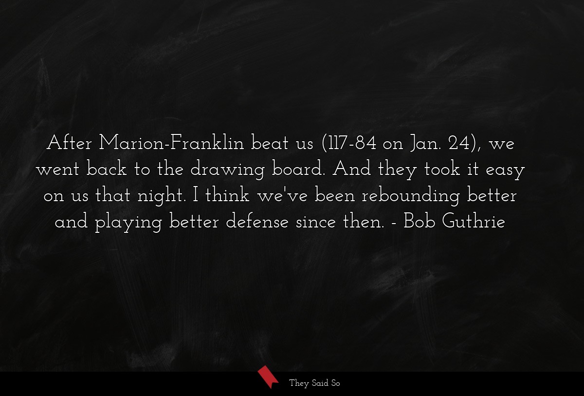After Marion-Franklin beat us (117-84 on Jan. 24), we went back to the drawing board. And they took it easy on us that night. I think we've been rebounding better and playing better defense since then.