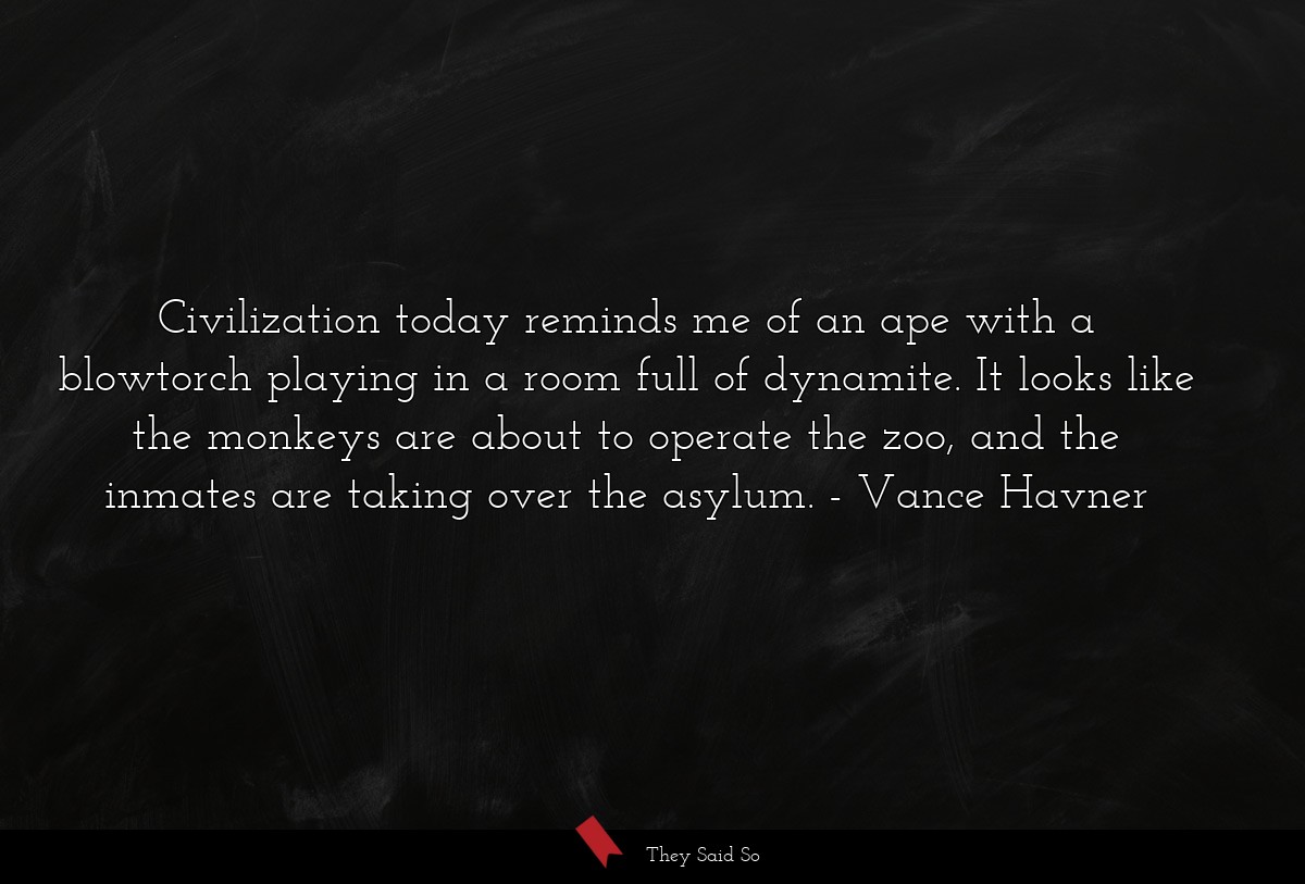 Civilization today reminds me of an ape with a blowtorch playing in a room full of dynamite. It looks like the monkeys are about to operate the zoo, and the inmates are taking over the asylum.