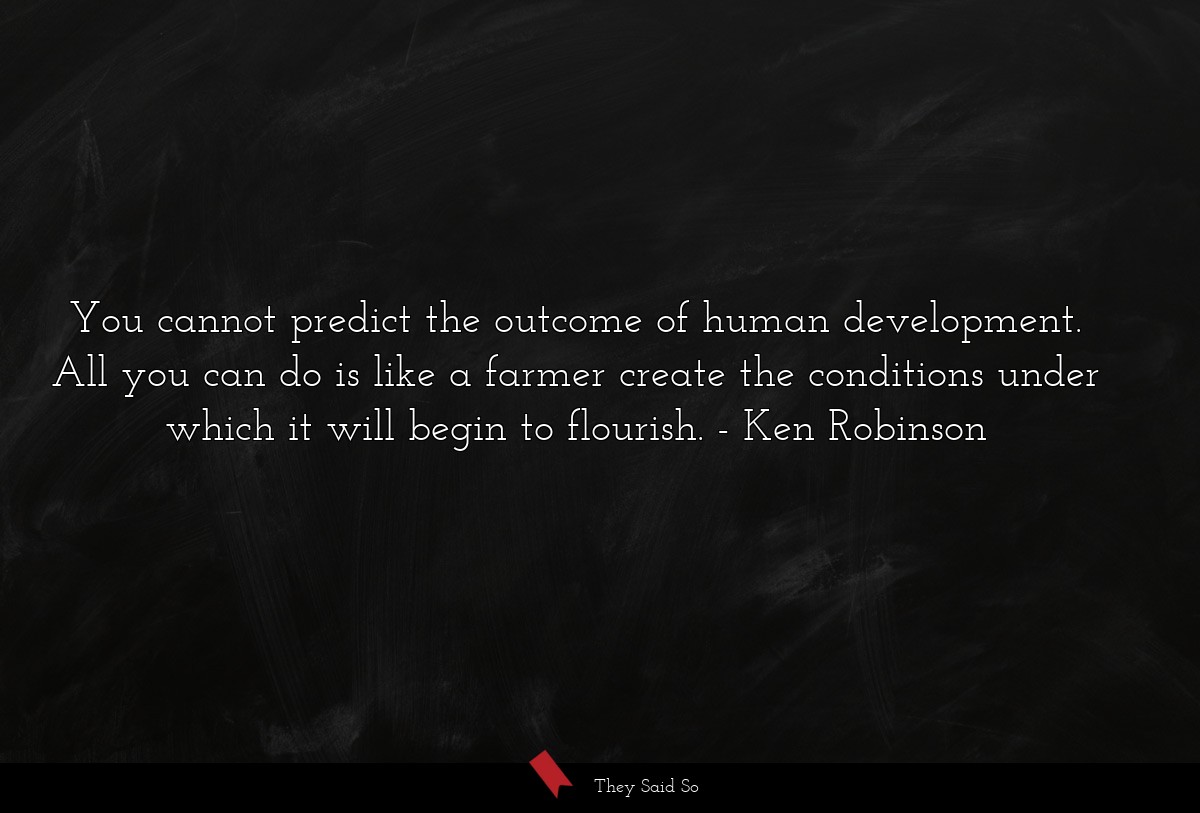 You cannot predict the outcome of human development. All you can do is like a farmer create the conditions under which it will begin to flourish.