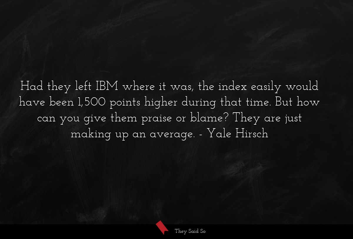 Had they left IBM where it was, the index easily would have been 1,500 points higher during that time. But how can you give them praise or blame? They are just making up an average.