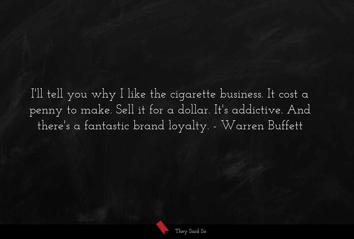 I'll tell you why I like the cigarette business. It cost a penny to make. Sell it for a dollar. It's addictive. And there's a fantastic brand loyalty.
