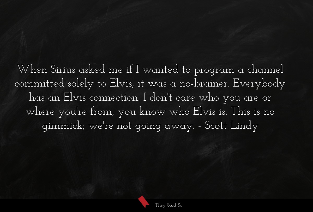 When Sirius asked me if I wanted to program a channel committed solely to Elvis, it was a no-brainer. Everybody has an Elvis connection. I don't care who you are or where you're from, you know who Elvis is. This is no gimmick; we're not going away.