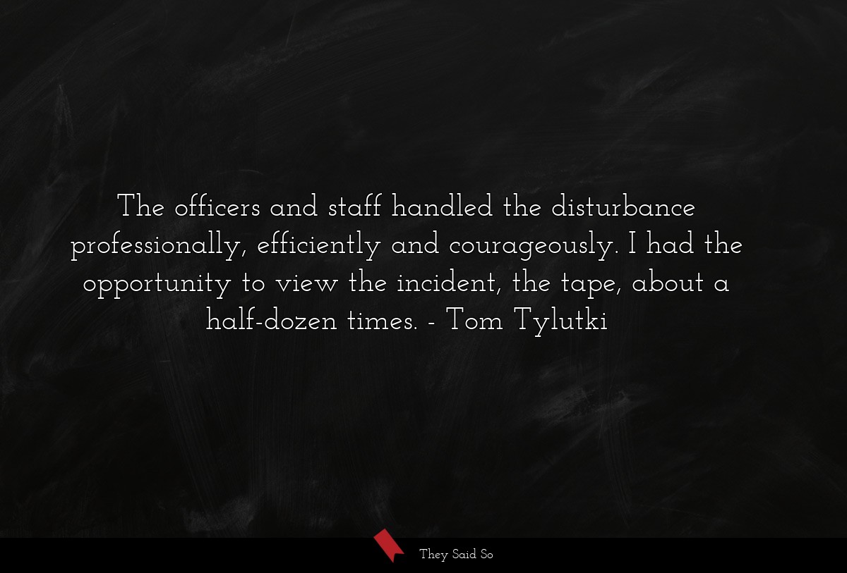 The officers and staff handled the disturbance professionally, efficiently and courageously. I had the opportunity to view the incident, the tape, about a half-dozen times.