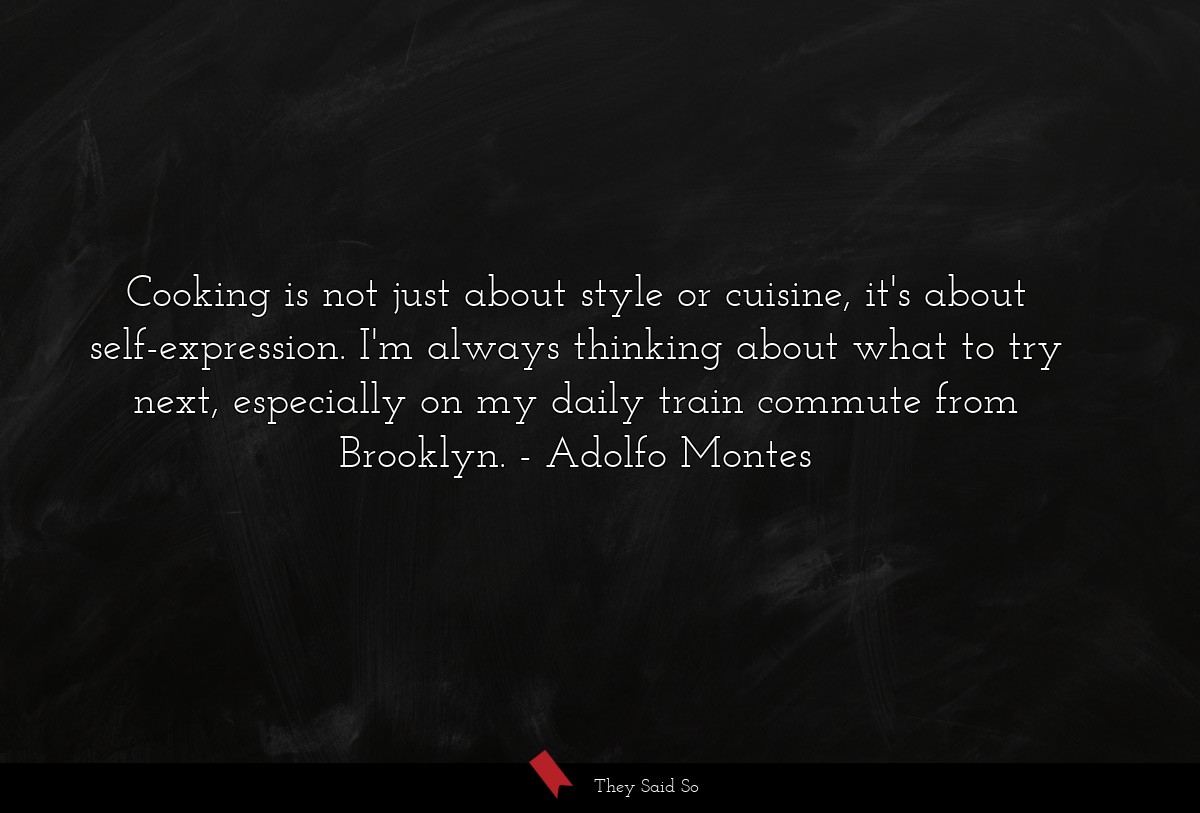 Cooking is not just about style or cuisine, it's about self-expression. I'm always thinking about what to try next, especially on my daily train commute from Brooklyn.