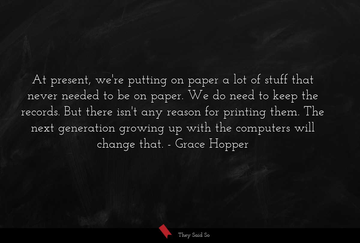 At present, we're putting on paper a lot of stuff that never needed to be on paper. We do need to keep the records. But there isn't any reason for printing them. The next generation growing up with the computers will change that.