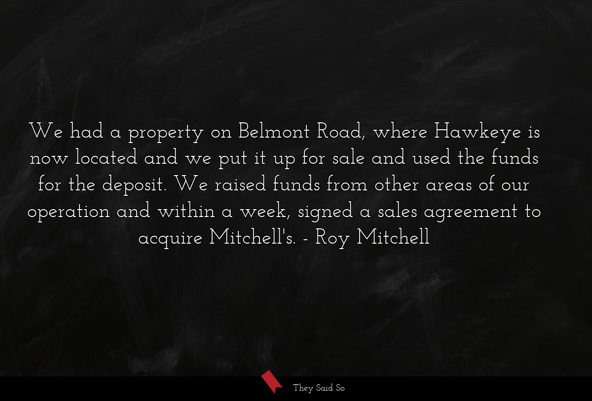 We had a property on Belmont Road, where Hawkeye is now located and we put it up for sale and used the funds for the deposit. We raised funds from other areas of our operation and within a week, signed a sales agreement to acquire Mitchell's.
