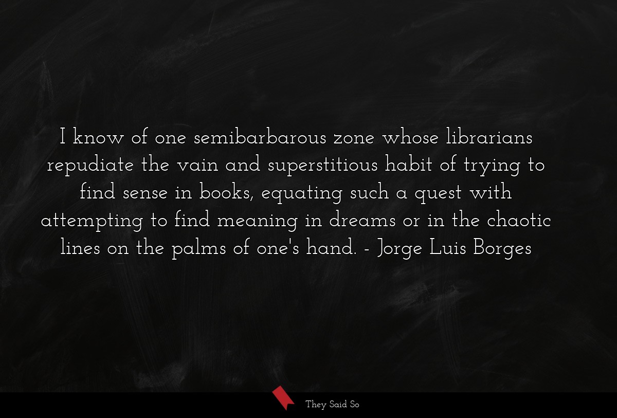 I know of one semibarbarous zone whose librarians repudiate the vain and superstitious habit of trying to find sense in books, equating such a quest with attempting to find meaning in dreams or in the chaotic lines on the palms of one's hand.