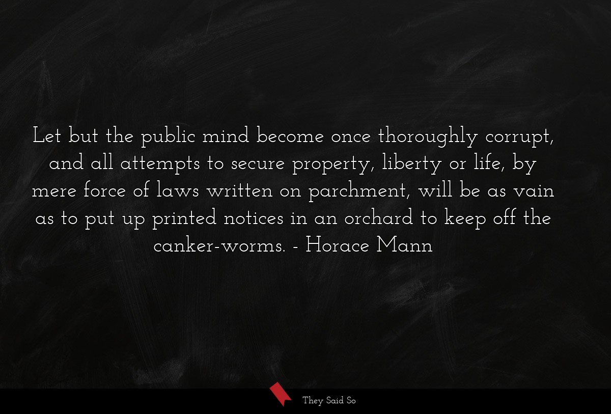 Let but the public mind become once thoroughly corrupt, and all attempts to secure property, liberty or life, by mere force of laws written on parchment, will be as vain as to put up printed notices in an orchard to keep off the canker-worms.