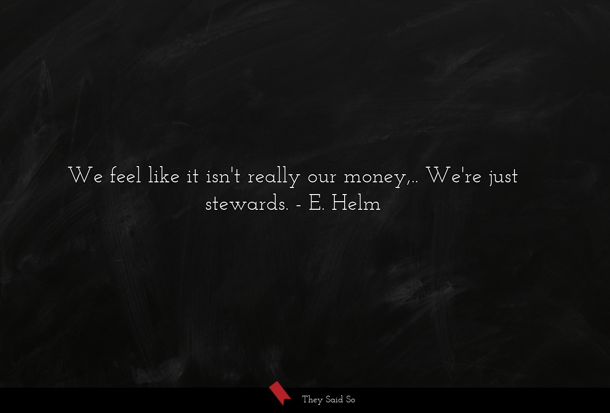 We feel like it isn't really our money,.. We're just stewards.
