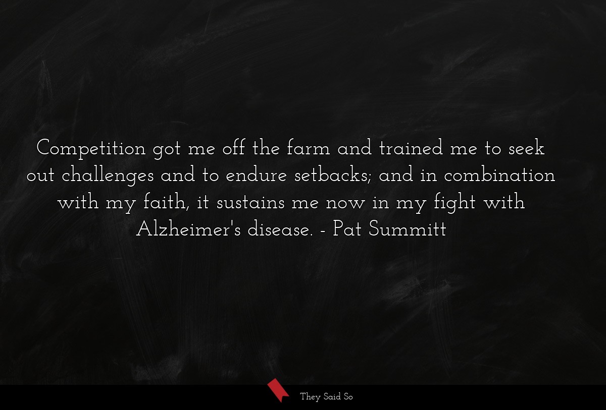 Competition got me off the farm and trained me to seek out challenges and to endure setbacks; and in combination with my faith, it sustains me now in my fight with Alzheimer's disease.