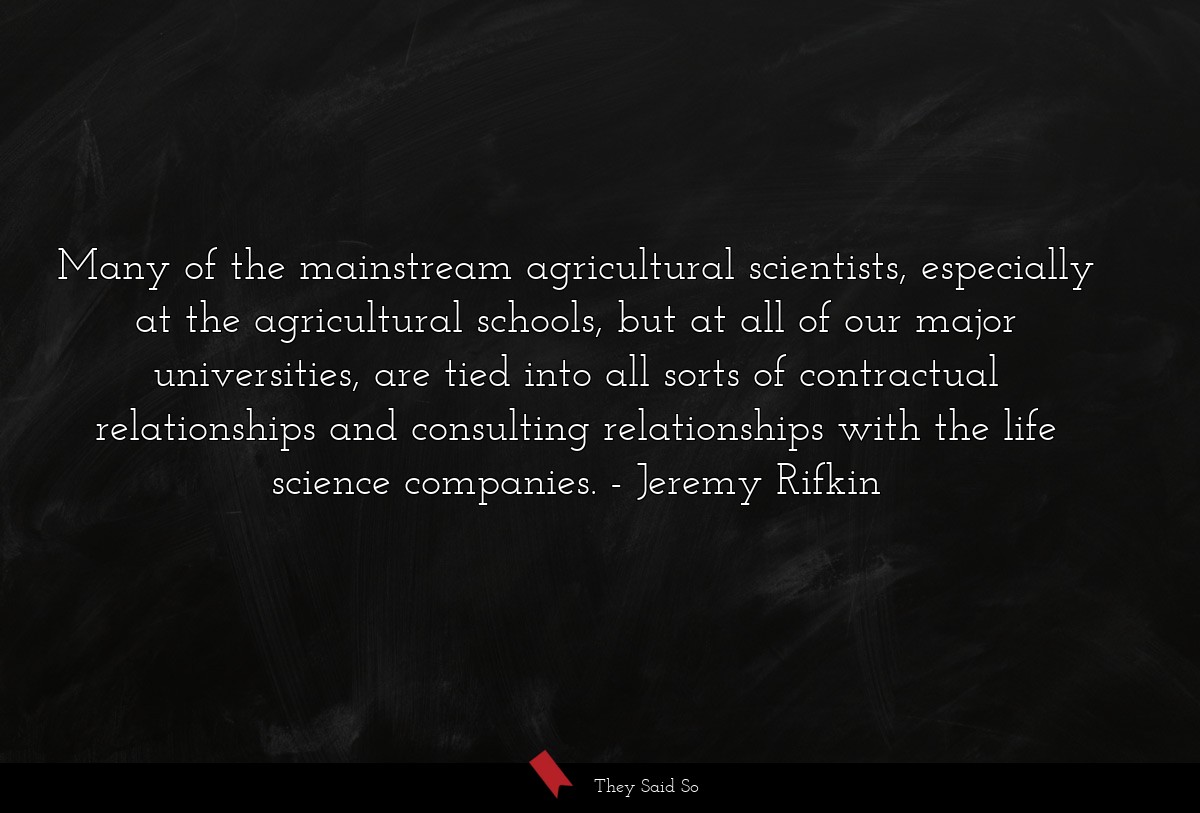 Many of the mainstream agricultural scientists, especially at the agricultural schools, but at all of our major universities, are tied into all sorts of contractual relationships and consulting relationships with the life science companies.