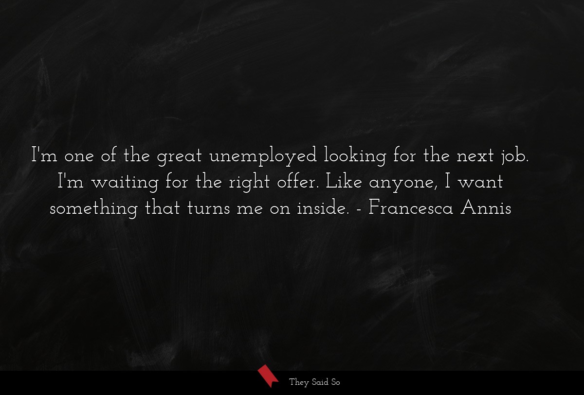 I'm one of the great unemployed looking for the next job. I'm waiting for the right offer. Like anyone, I want something that turns me on inside.