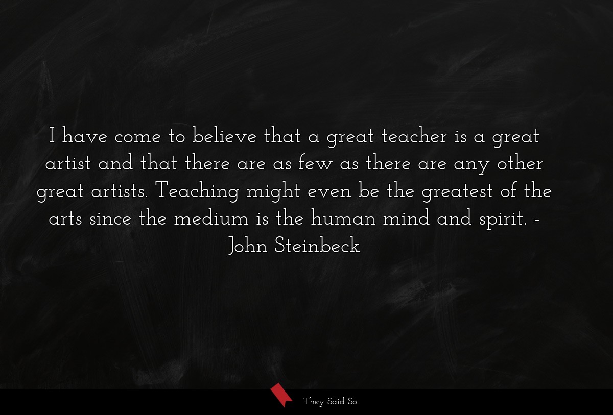 I have come to believe that a great teacher is a great artist and that there are as few as there are any other great artists. Teaching might even be the greatest of the arts since the medium is the human mind and spirit.