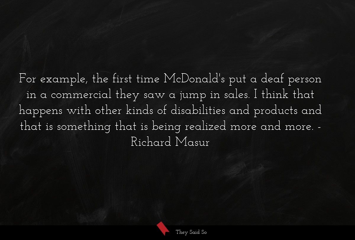 For example, the first time McDonald's put a deaf person in a commercial they saw a jump in sales. I think that happens with other kinds of disabilities and products and that is something that is being realized more and more.