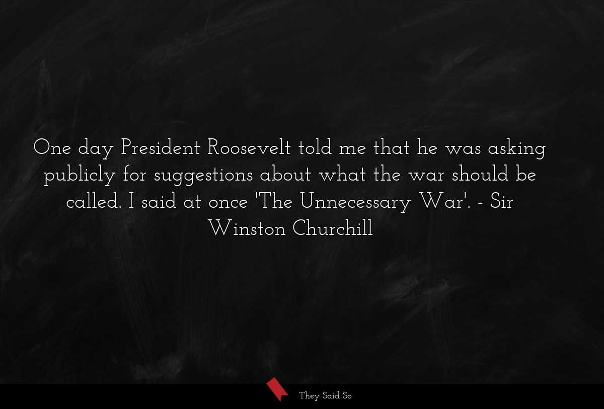 One day President Roosevelt told me that he was asking publicly for suggestions about what the war should be called. I said at once 'The Unnecessary War'.