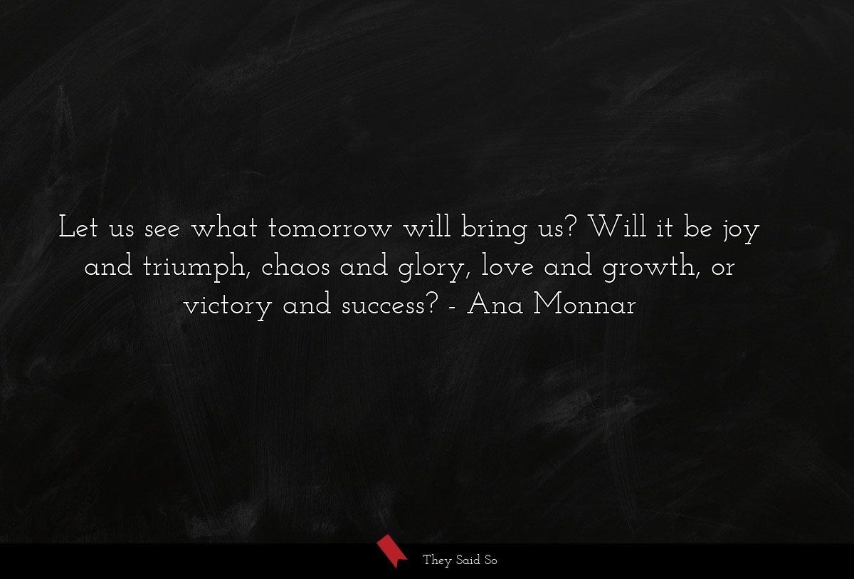 Let us see what tomorrow will bring us? Will it be joy and triumph, chaos and glory, love and growth, or victory and success?