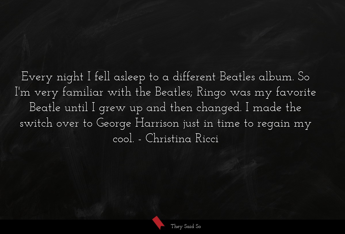 Every night I fell asleep to a different Beatles album. So I'm very familiar with the Beatles; Ringo was my favorite Beatle until I grew up and then changed. I made the switch over to George Harrison just in time to regain my cool.