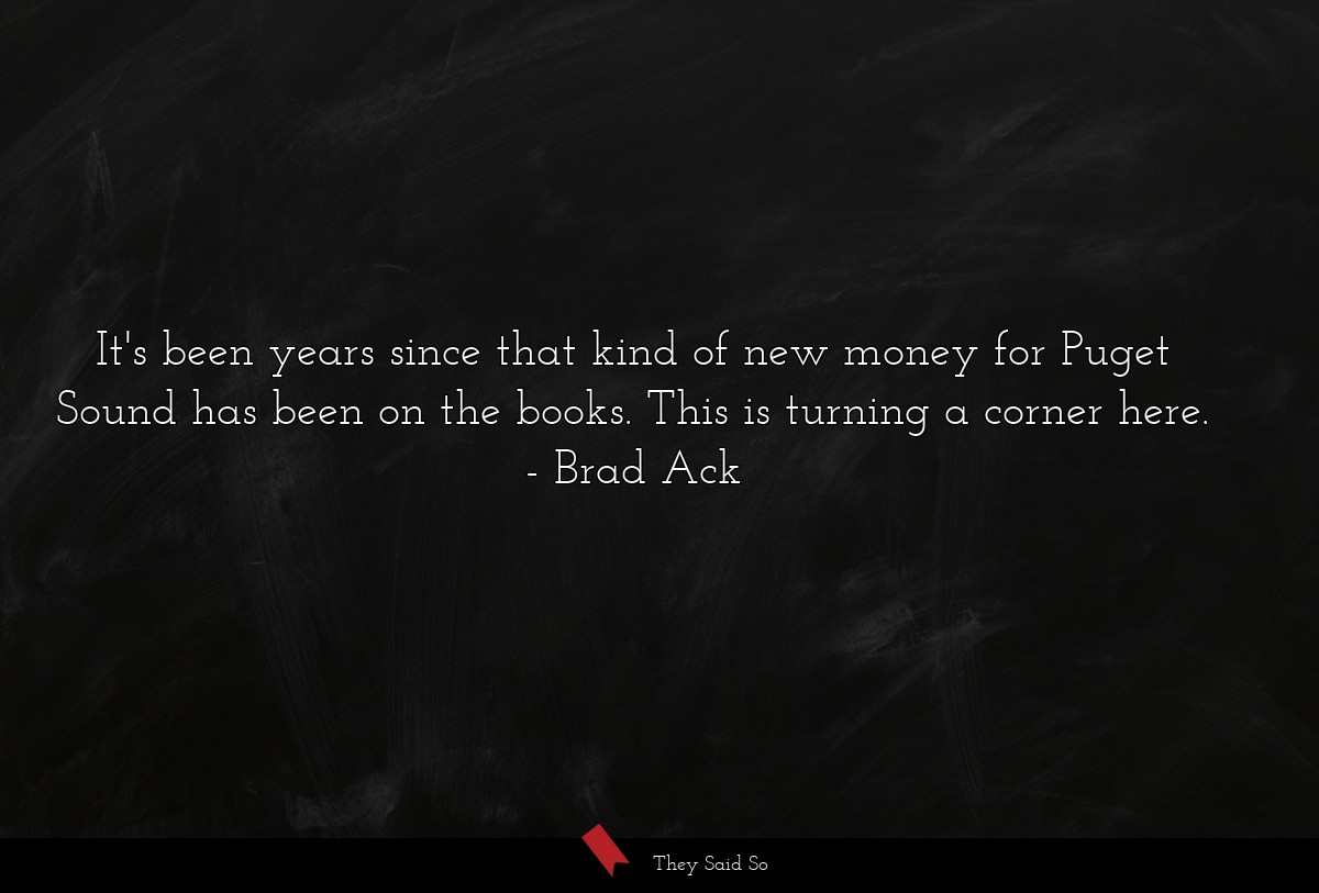 It's been years since that kind of new money for Puget Sound has been on the books. This is turning a corner here.