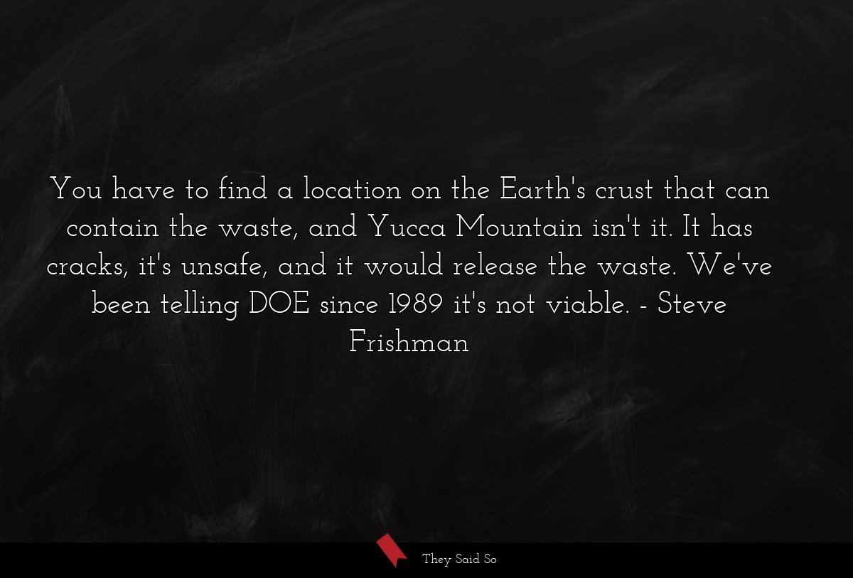 You have to find a location on the Earth's crust that can contain the waste, and Yucca Mountain isn't it. It has cracks, it's unsafe, and it would release the waste. We've been telling DOE since 1989 it's not viable.