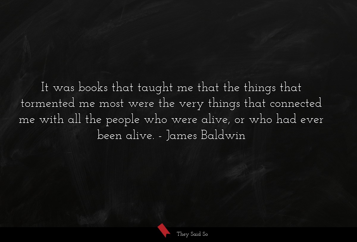 It was books that taught me that the things that tormented me most were the very things that connected me with all the people who were alive, or who had ever been alive.
