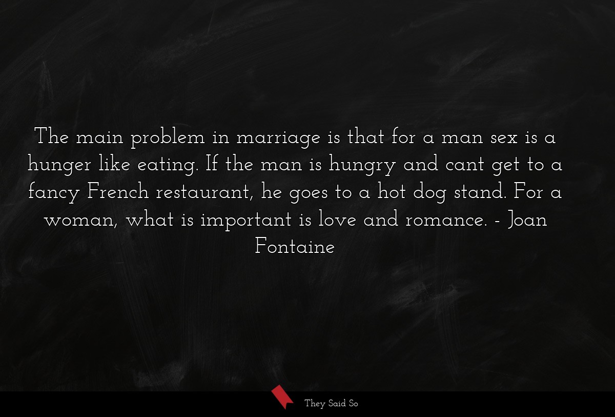 The main problem in marriage is that for a man sex is a hunger like eating. If the man is hungry and cant get to a fancy French restaurant, he goes to a hot dog stand. For a woman, what is important is love and romance.