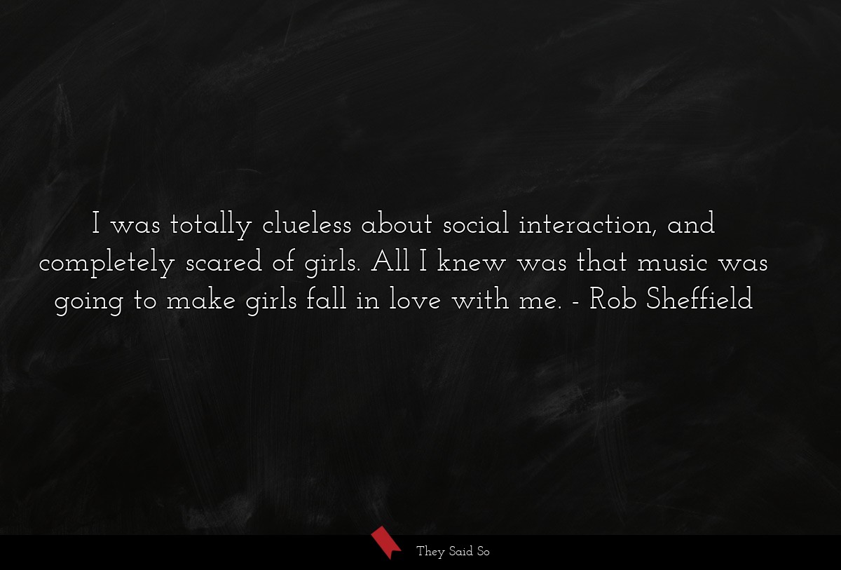 I was totally clueless about social interaction, and completely scared of girls. All I knew was that music was going to make girls fall in love with me.