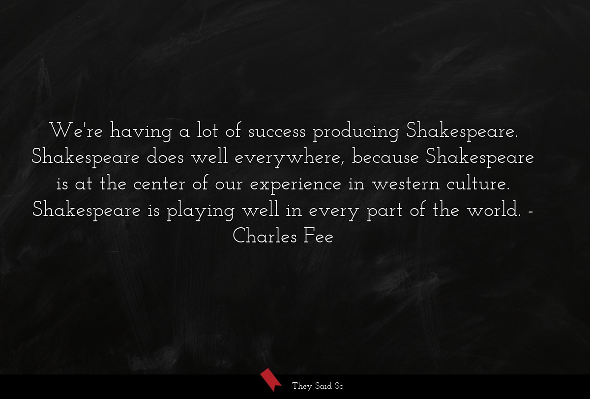 We're having a lot of success producing Shakespeare. Shakespeare does well everywhere, because Shakespeare is at the center of our experience in western culture. Shakespeare is playing well in every part of the world.