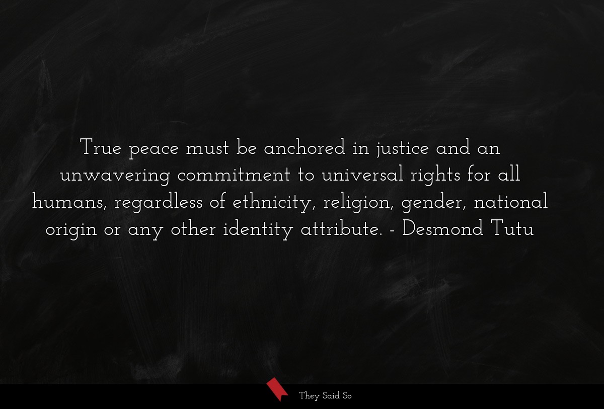True peace must be anchored in justice and an unwavering commitment to universal rights for all humans, regardless of ethnicity, religion, gender, national origin or any other identity attribute.