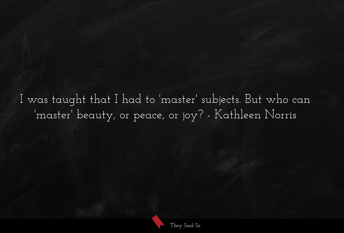 I was taught that I had to 'master' subjects. But who can 'master' beauty, or peace, or joy?