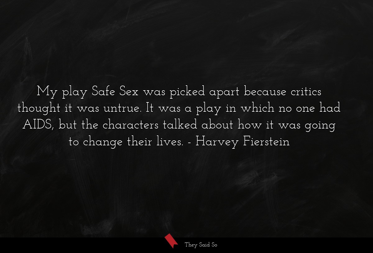 My play Safe Sex was picked apart because critics thought it was untrue. It was a play in which no one had AIDS, but the characters talked about how it was going to change their lives.