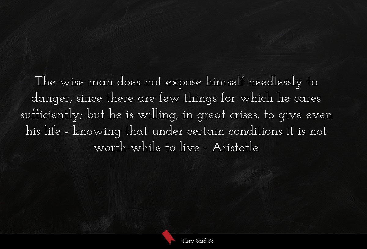 The wise man does not expose himself needlessly to danger, since there are few things for which he cares sufficiently; but he is willing, in great crises, to give even his life - knowing that under certain conditions it is not worth-while to live