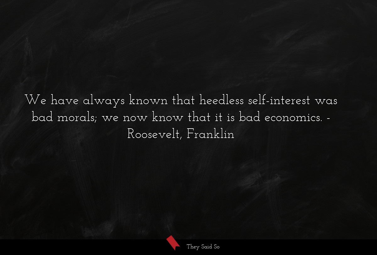 We have always known that heedless self-interest was bad morals; we now know that it is bad economics.