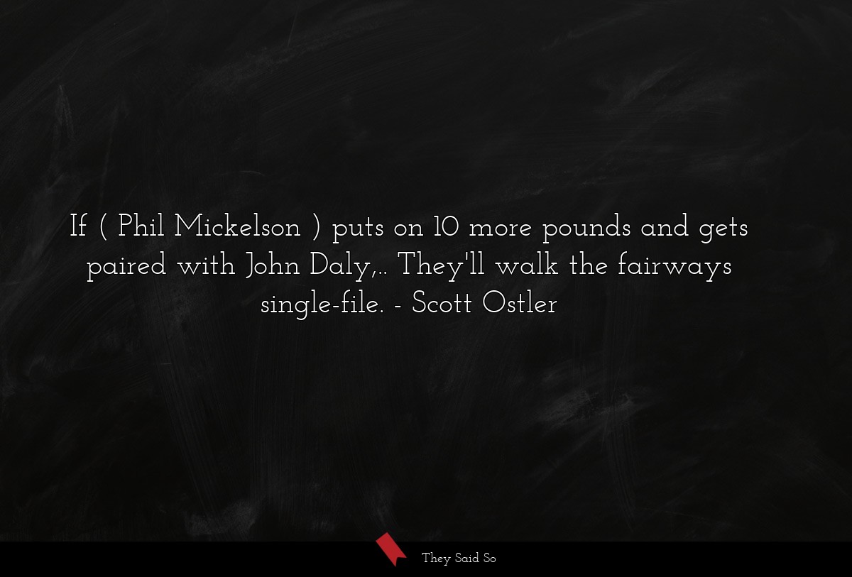 If ( Phil Mickelson ) puts on 10 more pounds and gets paired with John Daly,.. They'll walk the fairways single-file.
