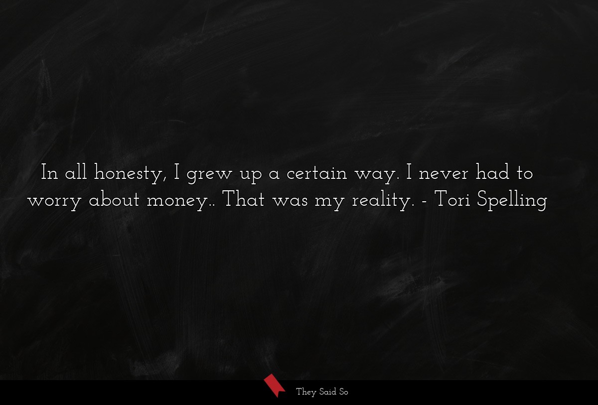 In all honesty, I grew up a certain way. I never had to worry about money.. That was my reality.