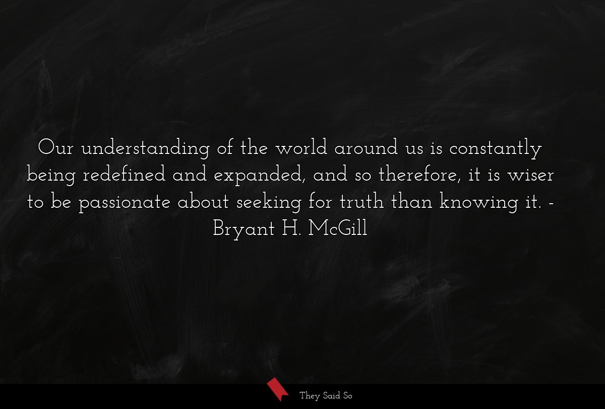 Our understanding of the world around us is constantly being redefined and expanded, and so therefore, it is wiser to be passionate about seeking for truth than knowing it.