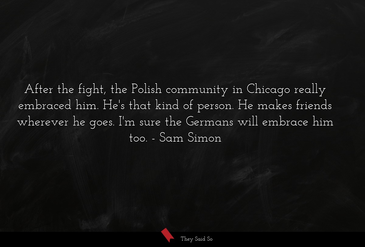 After the fight, the Polish community in Chicago really embraced him. He's that kind of person. He makes friends wherever he goes. I'm sure the Germans will embrace him too.