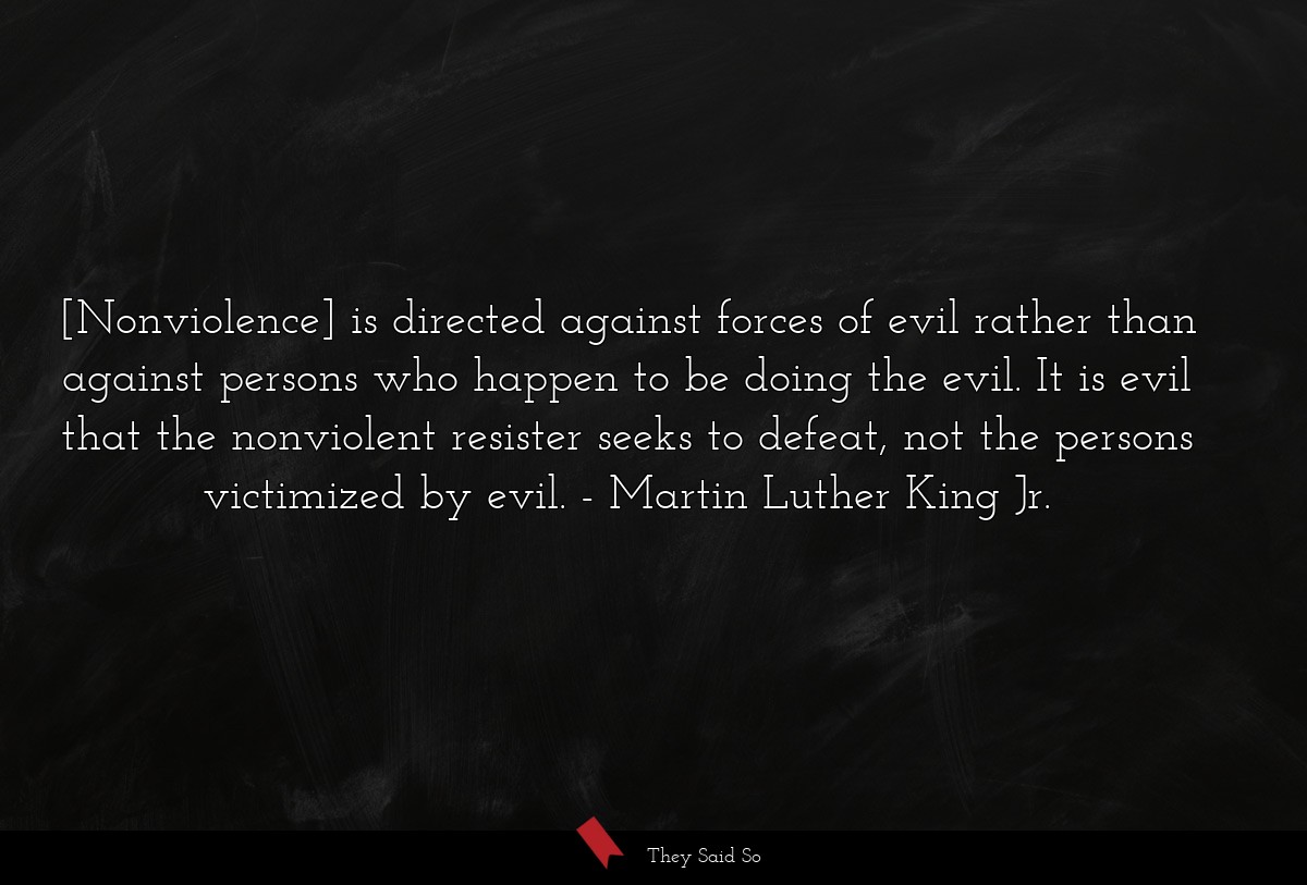 [Nonviolence] is directed against forces of evil rather than against persons who happen to be doing the evil. It is evil that the nonviolent resister seeks to defeat, not the persons victimized by evil.