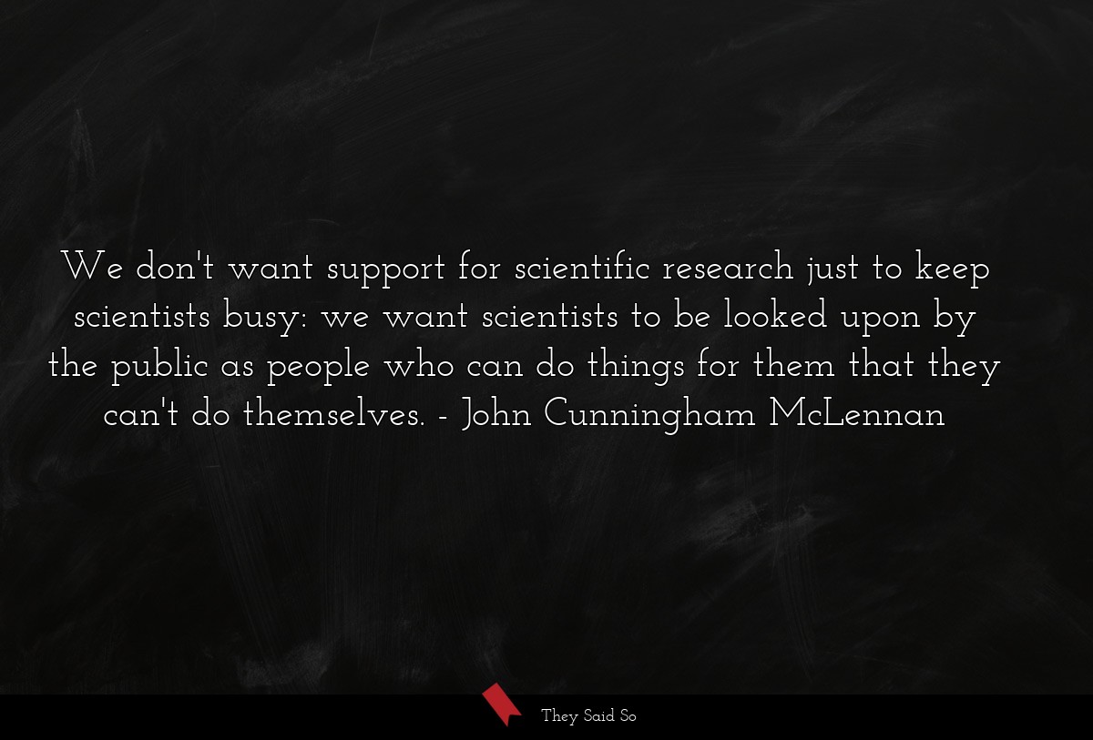 We don't want support for scientific research just to keep scientists busy: we want scientists to be looked upon by the public as people who can do things for them that they can't do themselves.