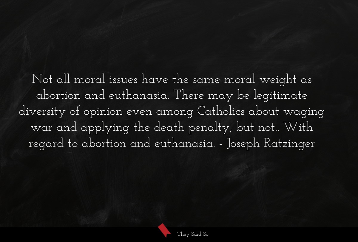 Not all moral issues have the same moral weight as abortion and euthanasia. There may be legitimate diversity of opinion even among Catholics about waging war and applying the death penalty, but not.. With regard to abortion and euthanasia.