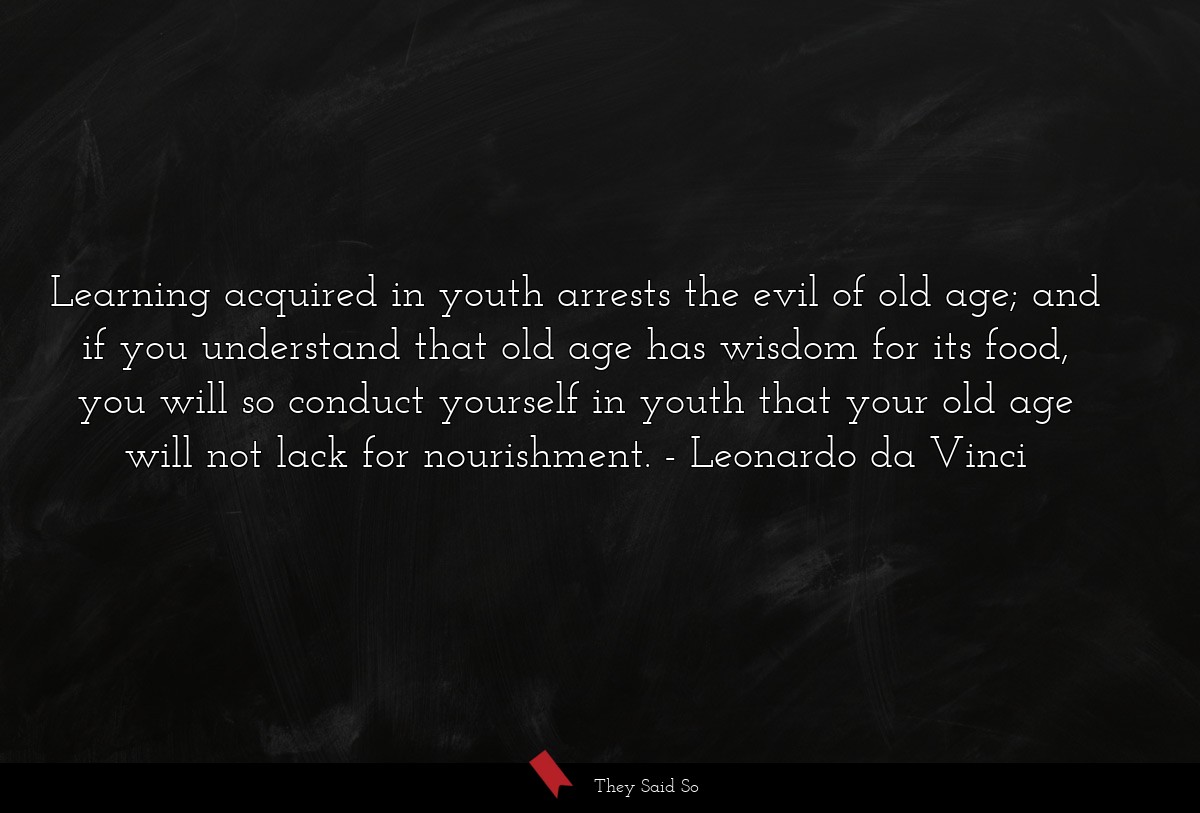 Learning acquired in youth arrests the evil of old age; and if you understand that old age has wisdom for its food, you will so conduct yourself in youth that your old age will not lack for nourishment.
