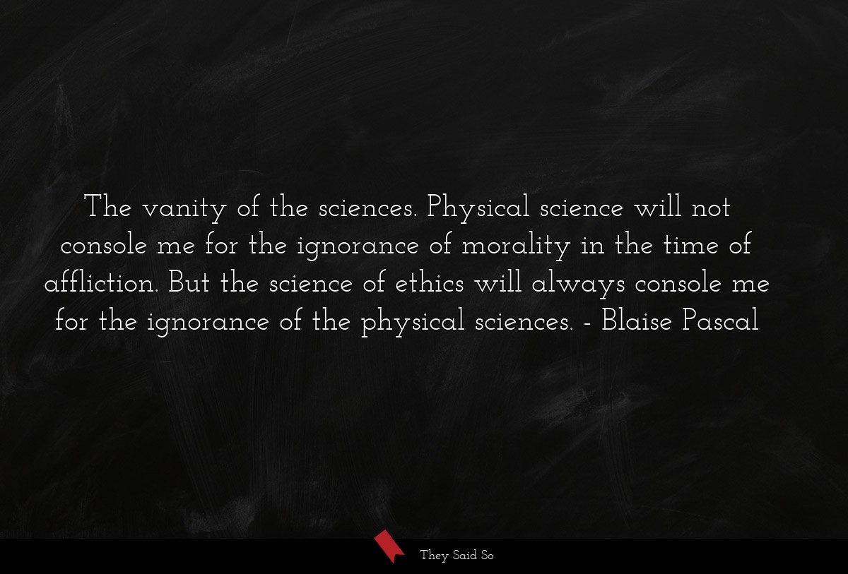 The vanity of the sciences. Physical science will not console me for the ignorance of morality in the time of affliction. But the science of ethics will always console me for the ignorance of the physical sciences.