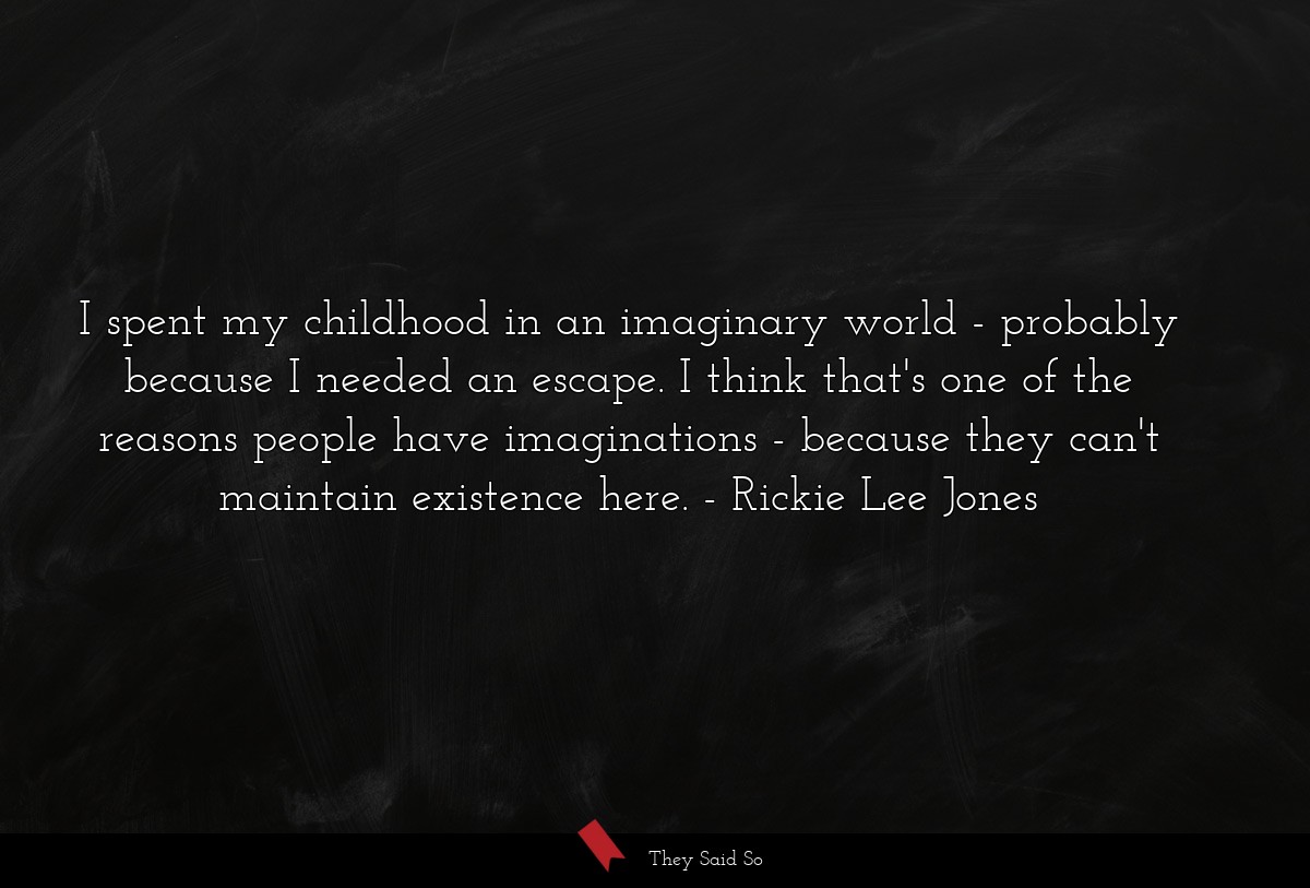 I spent my childhood in an imaginary world - probably because I needed an escape. I think that's one of the reasons people have imaginations - because they can't maintain existence here.