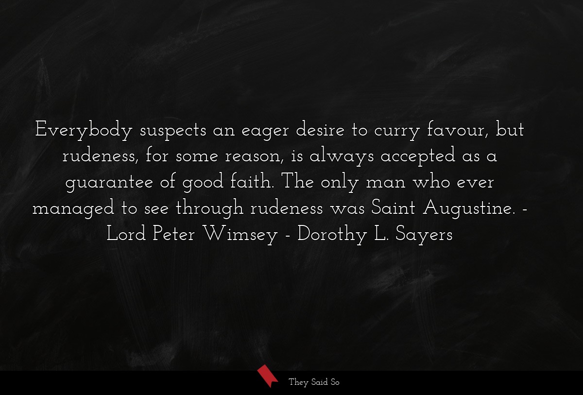 Everybody suspects an eager desire to curry favour, but rudeness, for some reason, is always accepted as a guarantee of good faith. The only man who ever managed to see through rudeness was Saint Augustine. - Lord Peter Wimsey